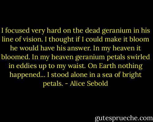 I focused very hard on the dead geranium in his line of vision. I thought if I could make it bloom he would have his answer. In my heaven it bloomed. In my heaven geranium petals swirled in eddies up to my waist. On Earth nothing happened... I stood alone in a sea of bright petals. - Alice Sebold