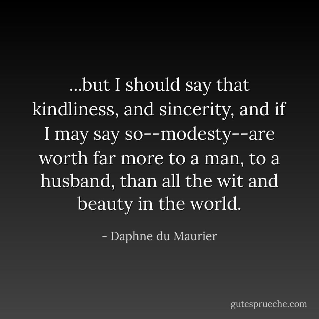 ...but I should say that kindliness, and sincerity, and if I may say so--modesty--are worth far more to a man, to a husband, than all the wit and beauty in the world. - Daphne du Maurier