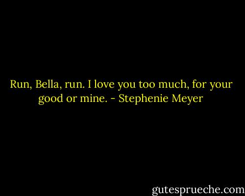 Run, Bella, run. I love you too much, for your good or mine. - Stephenie Meyer