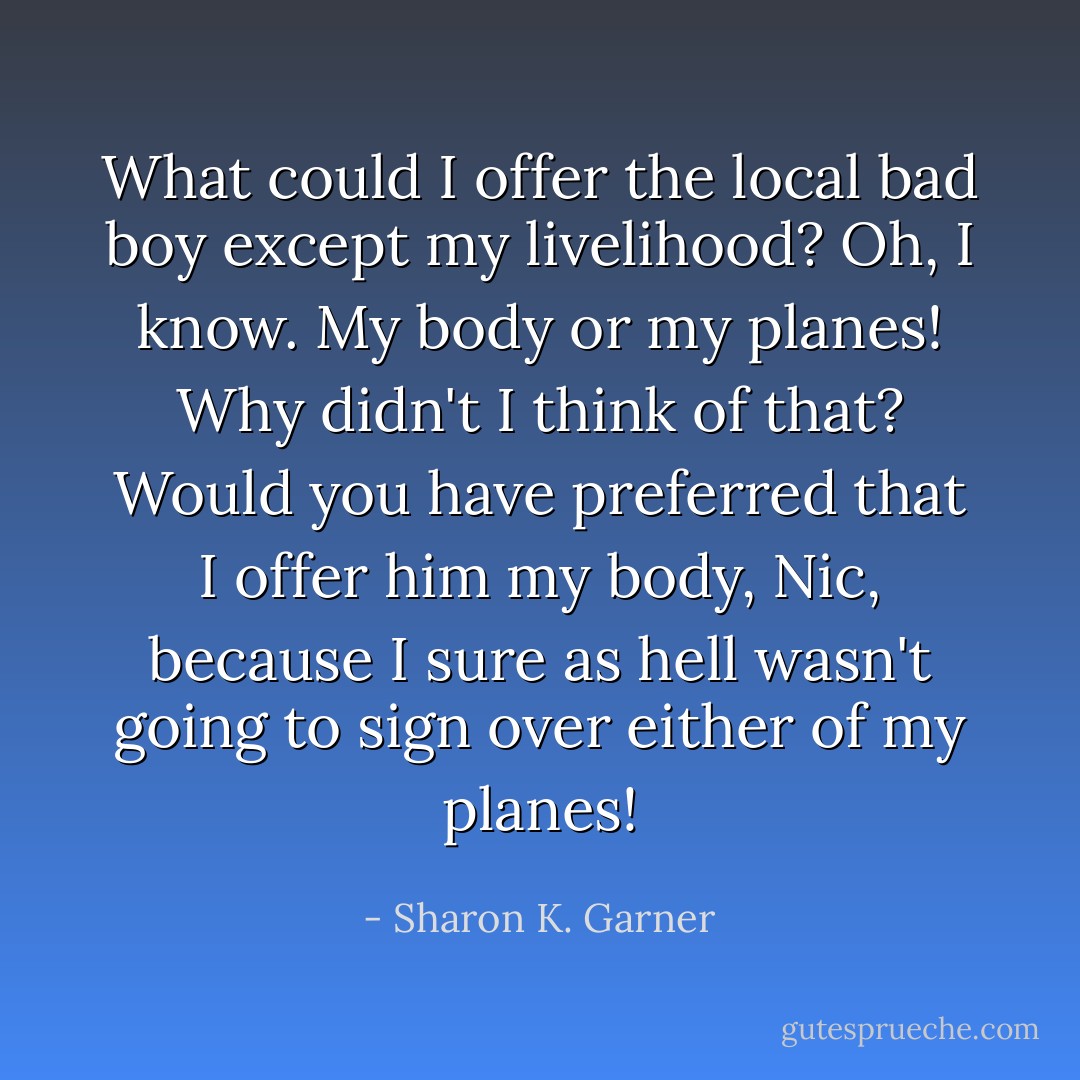 What could I offer the local bad boy except my livelihood? Oh, I know. My body or my planes! Why didn't I think of that? Would you have preferred that I offer him my body, Nic, because I sure as hell wasn't going to sign over either of my planes! - Sharon K. Garner