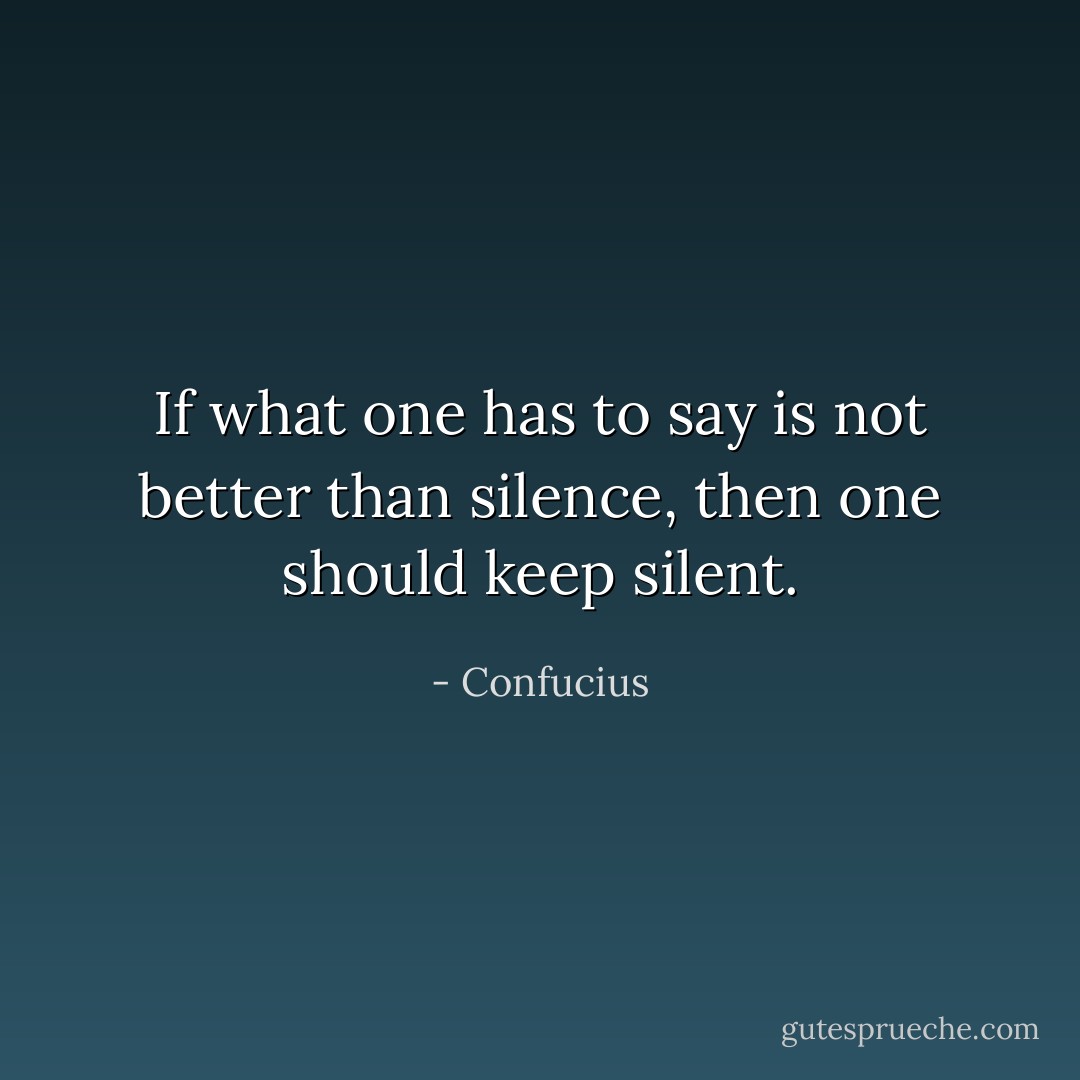 If what one has to say is not better than silence, then one should keep silent. - Confucius