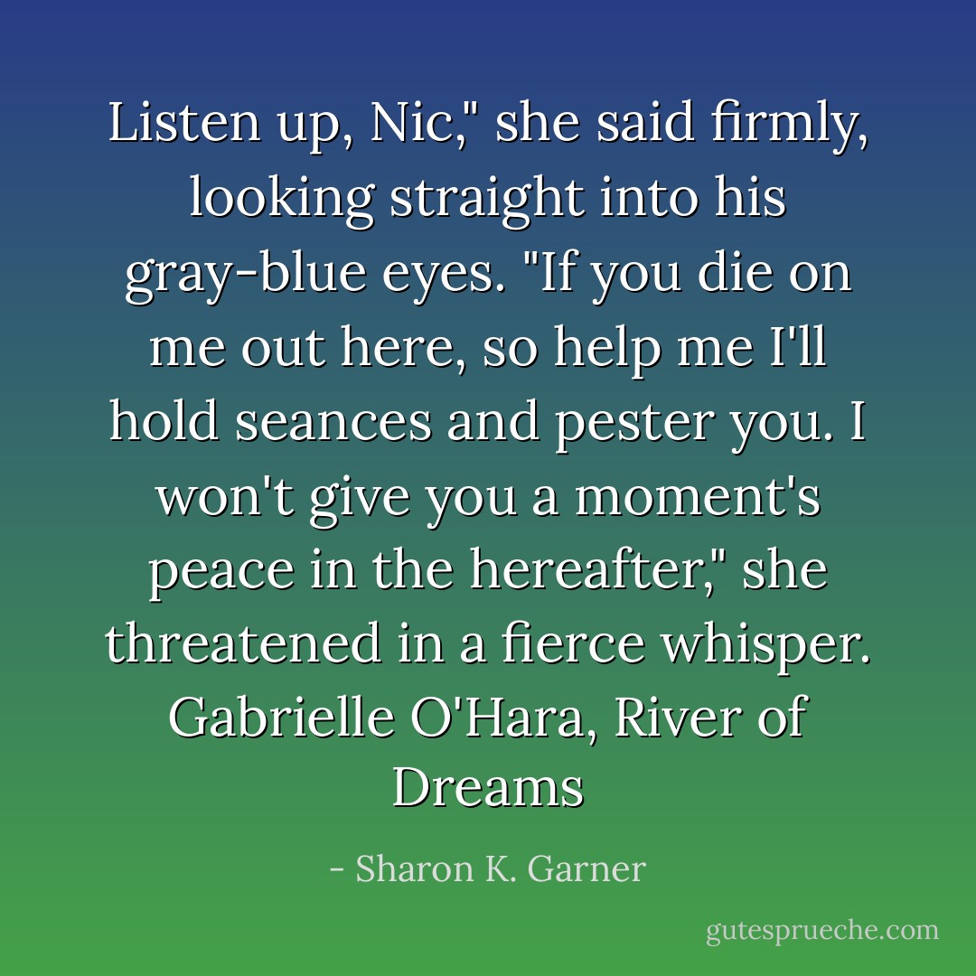 Listen up, Nic," she said firmly, looking straight into his gray-blue eyes. "If you die on me out here, so help me I'll hold seances and pester you. I won't give you a moment's peace in the hereafter," she threatened in a fierce whisper. Gabrielle O'Hara, River of Dreams - Sharon K. Garner