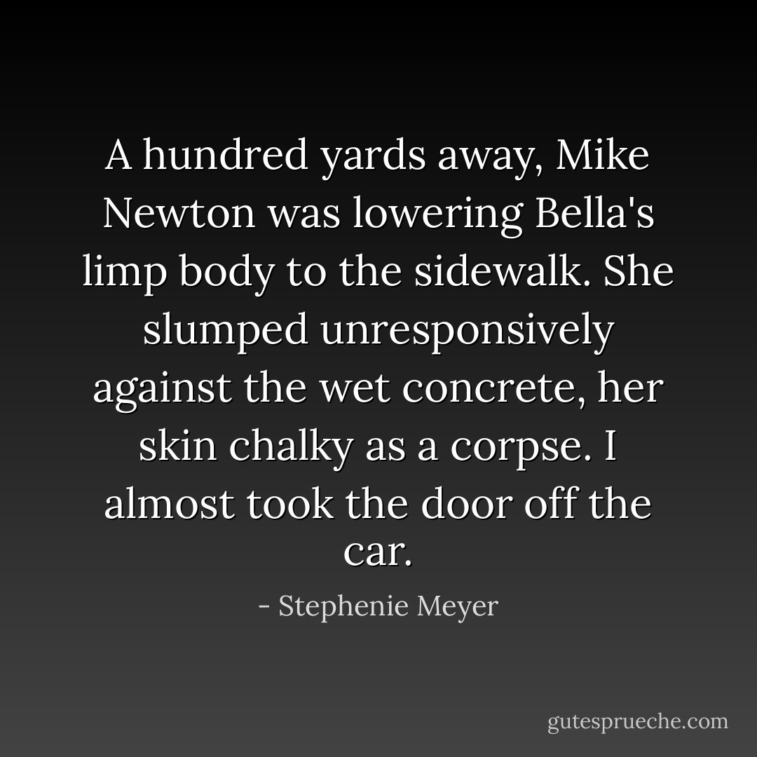 A hundred yards away, Mike Newton was lowering Bella's limp body to the sidewalk. She slumped unresponsively against the wet concrete, her skin chalky as a corpse. I almost took the door off the car. - Stephenie Meyer