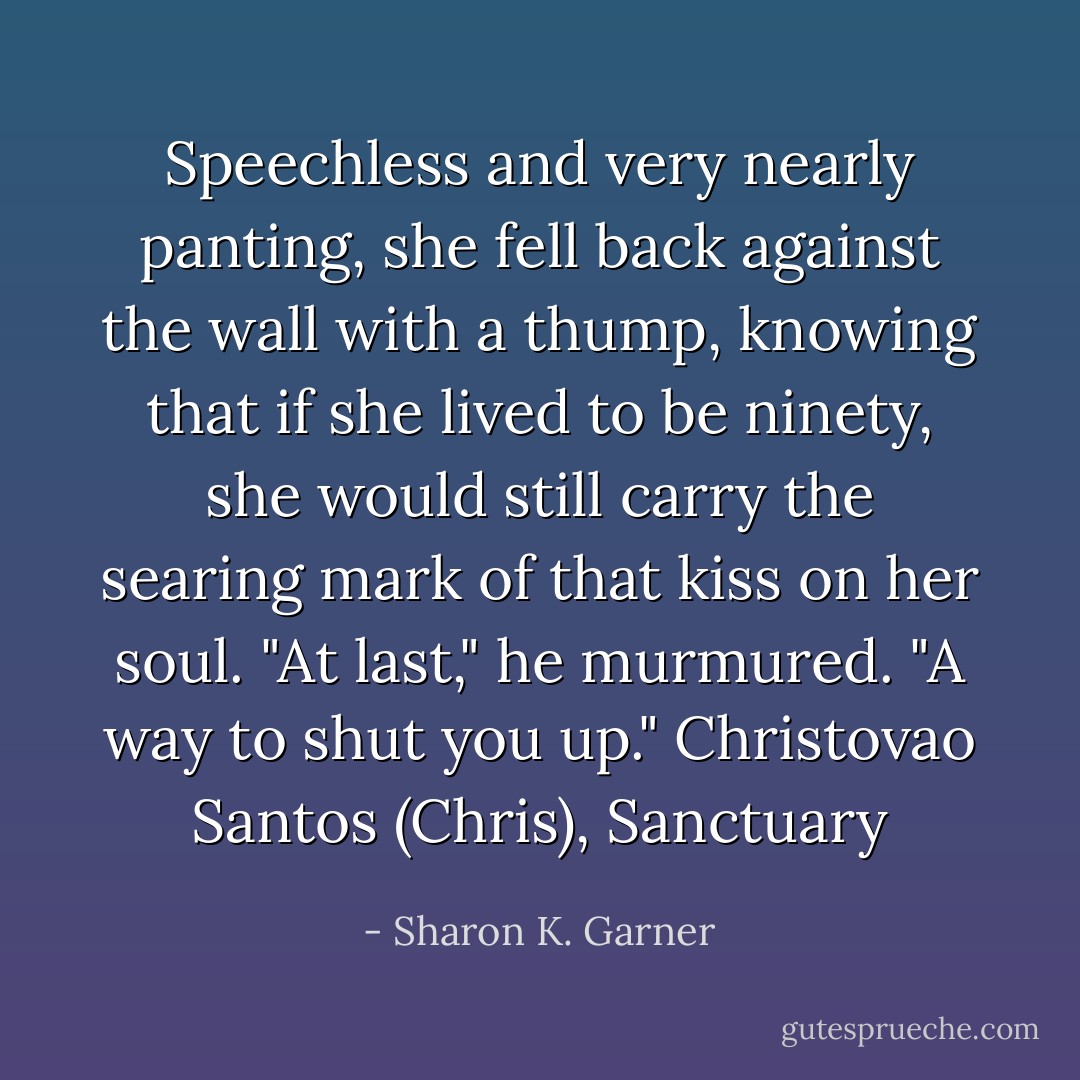 Speechless and very nearly panting, she fell back against the wall with a thump, knowing that if she lived to be ninety, she would still carry the searing mark of that kiss on her soul.<br />"At last," he murmured. "A way to shut you up." Christovao Santos (Chris), Sanctuary - Sharon K. Garner