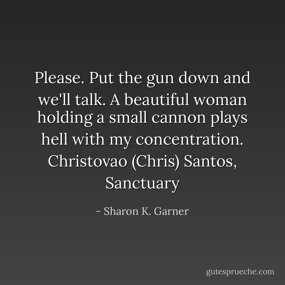 Please. Put the gun down and we'll talk. A beautiful woman holding a small cannon plays hell with my concentration. Christovao (Chris) Santos, Sanctuary - Sharon K. Garner