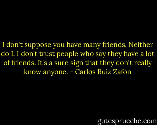 I don't suppose you have many friends. Neither do I. I don't trust people who say they have a lot of friends. It's a sure sign that they don't really know anyone. - Carlos Ruiz Zafón