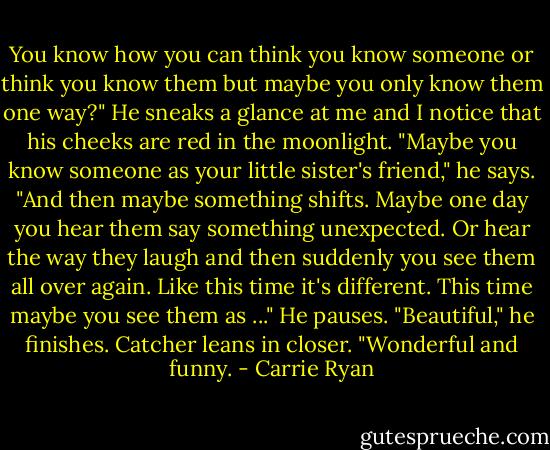 You know how you can think you know someone or think you know them but maybe you only know them one way?" He sneaks a glance at me and I notice that his cheeks are red in the moonlight. "Maybe you know someone as your little sister's friend," he says. "And then maybe something shifts. Maybe one day you hear them say something unexpected. Or hear the way they laugh and then suddenly you see them all over again. Like this time it's different. This time maybe you see them as ..." He pauses. "Beautiful," he finishes. Catcher leans in closer. "Wonderful and funny. - Carrie Ryan