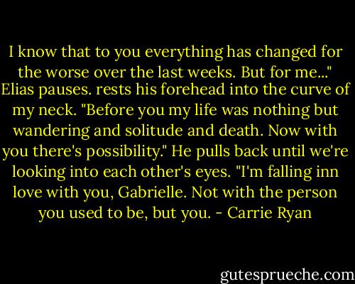 I know that to you everything has changed for the worse over the last weeks. But for me..." Elias pauses. rests his forehead into the curve of my neck. "Before you my life was nothing but wandering and solitude and death. Now with you there's possibility." He pulls back until we're looking into each other's eyes. "I'm falling inn love with you, Gabrielle. Not with the person you used to be, but you. - Carrie Ryan