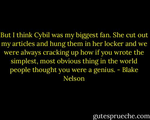 But I think Cybil was my biggest fan. She cut out my articles and hung them in her locker and we were always cracking up how if you wrote the simplest, most obvious thing in the world people thought you were a genius. - Blake Nelson