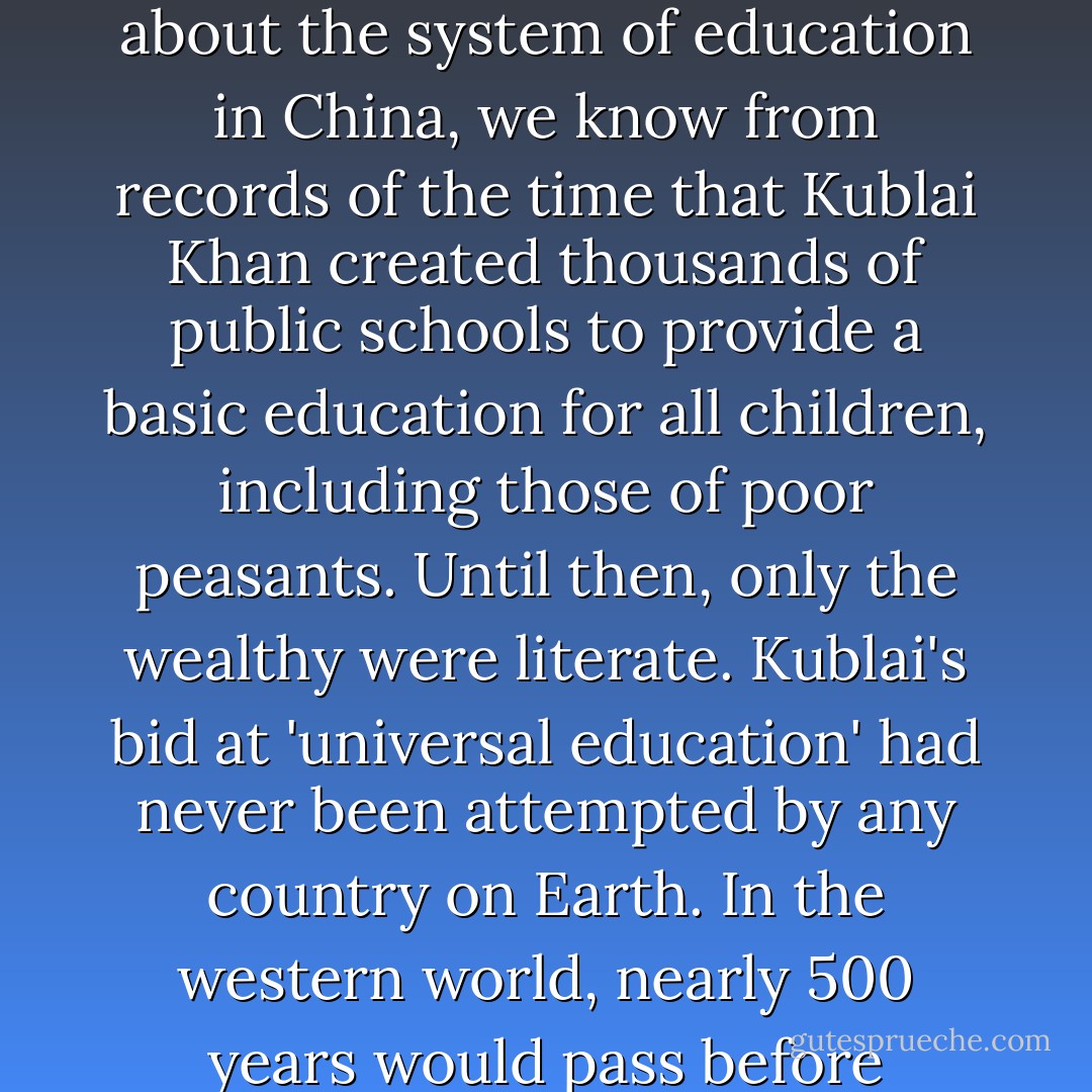 Marco reported that homeless children [in Kublai Kahn's city of Daidu] were cared for and educated. While he says little about the system of education in China, we know from records of the time that Kublai Khan created thousands of public schools to provide a basic education for all children, including those of poor peasants. Until then, only the wealthy were literate. Kublai's bid at 'universal education' had never been attempted by any country on Earth. In the western world, nearly 500 years would pass before governments began to take responsibility for the public education of all children. - Russell Freedman