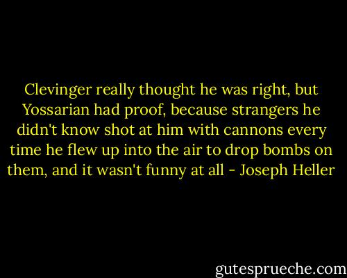 Clevinger really thought he was right, but Yossarian had proof, because strangers he didn't know shot at him with cannons every time he flew up into the air to drop bombs on them, and it wasn't funny at all - Joseph Heller
