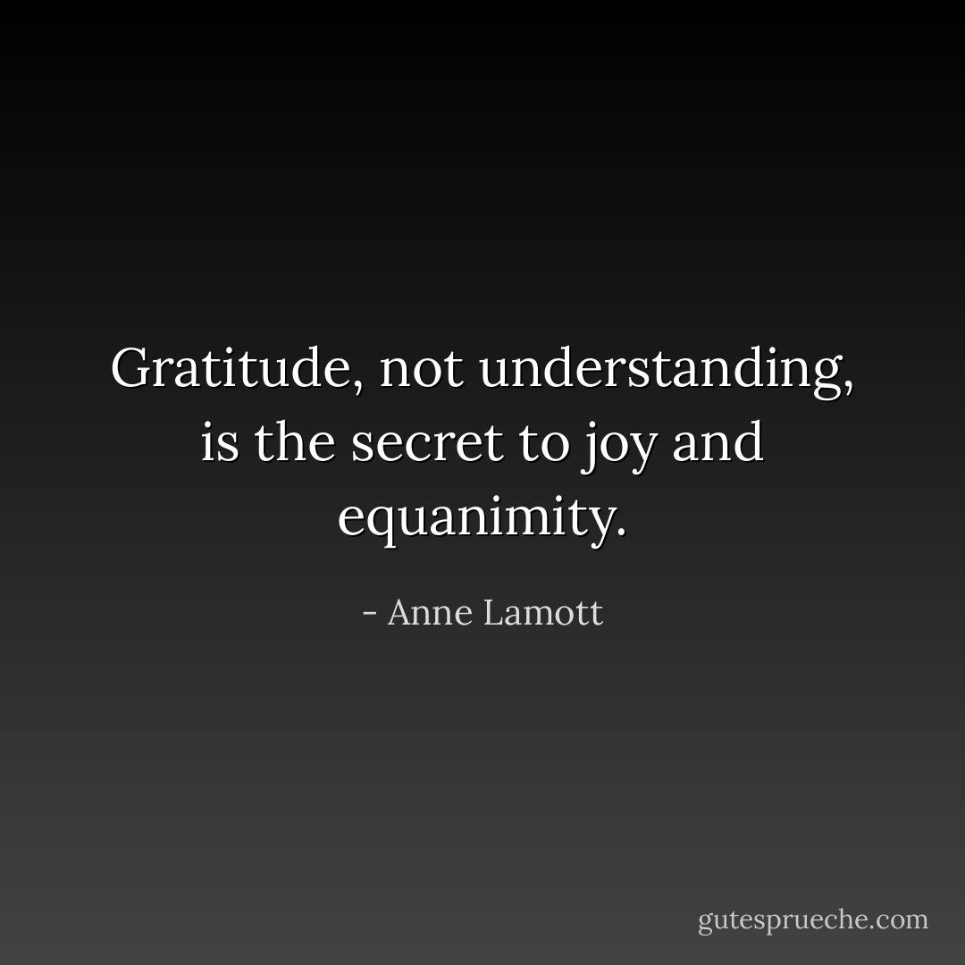 Gratitude, not understanding, is the secret to joy and equanimity. - Anne Lamott