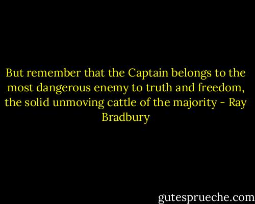 But remember that the Captain belongs to the most dangerous enemy to truth and freedom, the solid unmoving cattle of the majority - Ray Bradbury