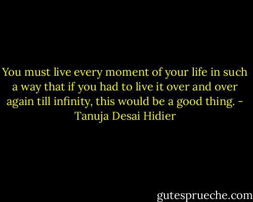 You must live every moment of your life in such a way that if you had to live it over and over again till infinity, this would be a good thing. - Tanuja Desai Hidier