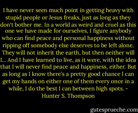 I have never seen much point in getting heavy with stupid people or Jesus freaks, just as long as they don't bother me. In a world as weird and cruel as this one we have made for ourselves, I figure anybody who can find peace and personal happiness without ripping off somebody else deserves to be left alone. They will not inherit the earth, but then neither will I... And I have learned to live, as it were, with the idea that I will never find peace and happiness, either. But as long as I know there's a pretty good chance I can get my hands on either one of them every once in a while, I do the best I can between high spots. - Hunter S. Thompson