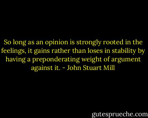 So long as an opinion is strongly rooted in the feelings, it gains rather than loses in stability by having a preponderating weight of argument against it. - John Stuart Mill