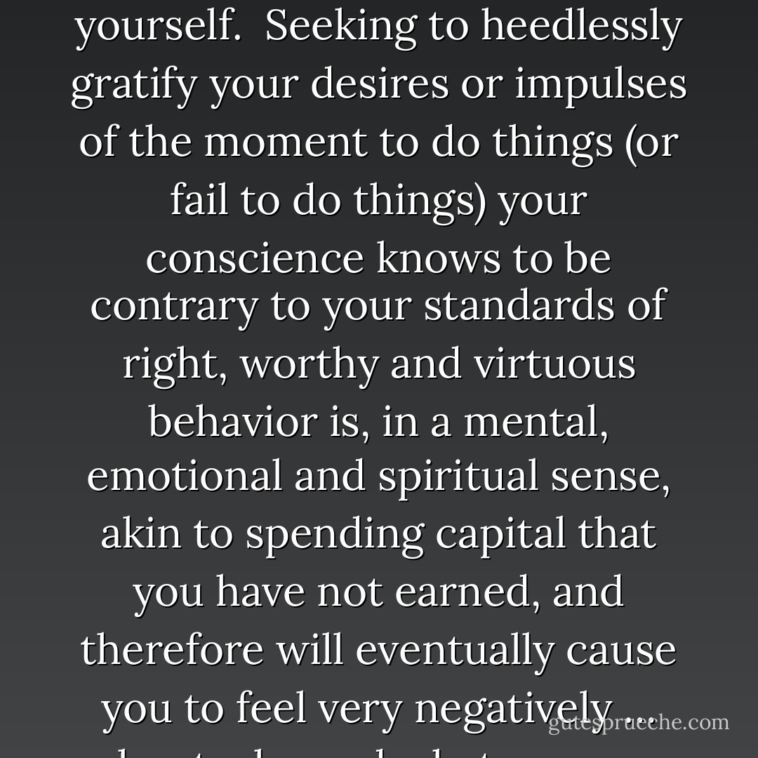 There is, I believe, no such thing as unconditional self-acceptance. Those who say so are promulgating a pernicious lie. One must first live a decent, honorable and productive life. Only then do you get to feel good about yourself.<br /><br />Seeking to heedlessly gratify your desires or impulses of the moment to do things (or fail to do things) your conscience knows to be contrary to your standards of right, worthy and virtuous behavior is, in a mental, emotional and spiritual sense, akin to spending capital that you have not earned, and therefore will eventually cause you to feel very negatively … about who and what you are. You cannot in the long run have your cake and eat it too. The longer … you behave in certain ways, the more it comes to define you, not only to others, but also to yourself. - Laura Schlessinger