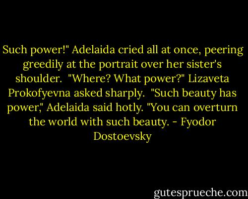 Such power!" Adelaida cried all at once, peering greedily at the portrait over her sister's shoulder.<br /><br />"Where? What power?" Lizaveta Prokofyevna asked sharply.<br /><br />"Such beauty has power," Adelaida said hotly. "You can overturn the world with such beauty. - Fyodor Dostoevsky
