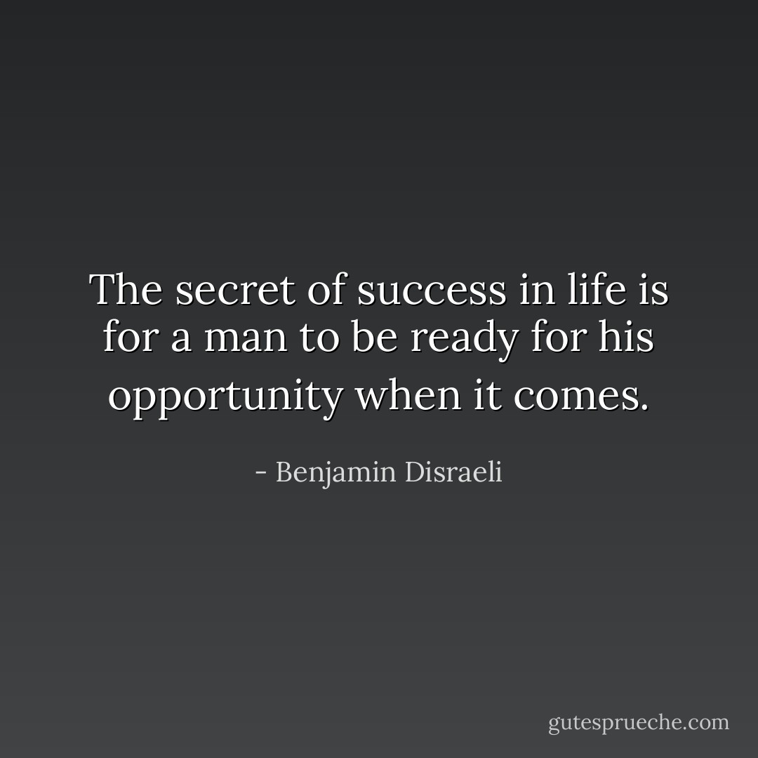 The secret of success in life is for a man to be ready for his opportunity when it comes. - Benjamin Disraeli