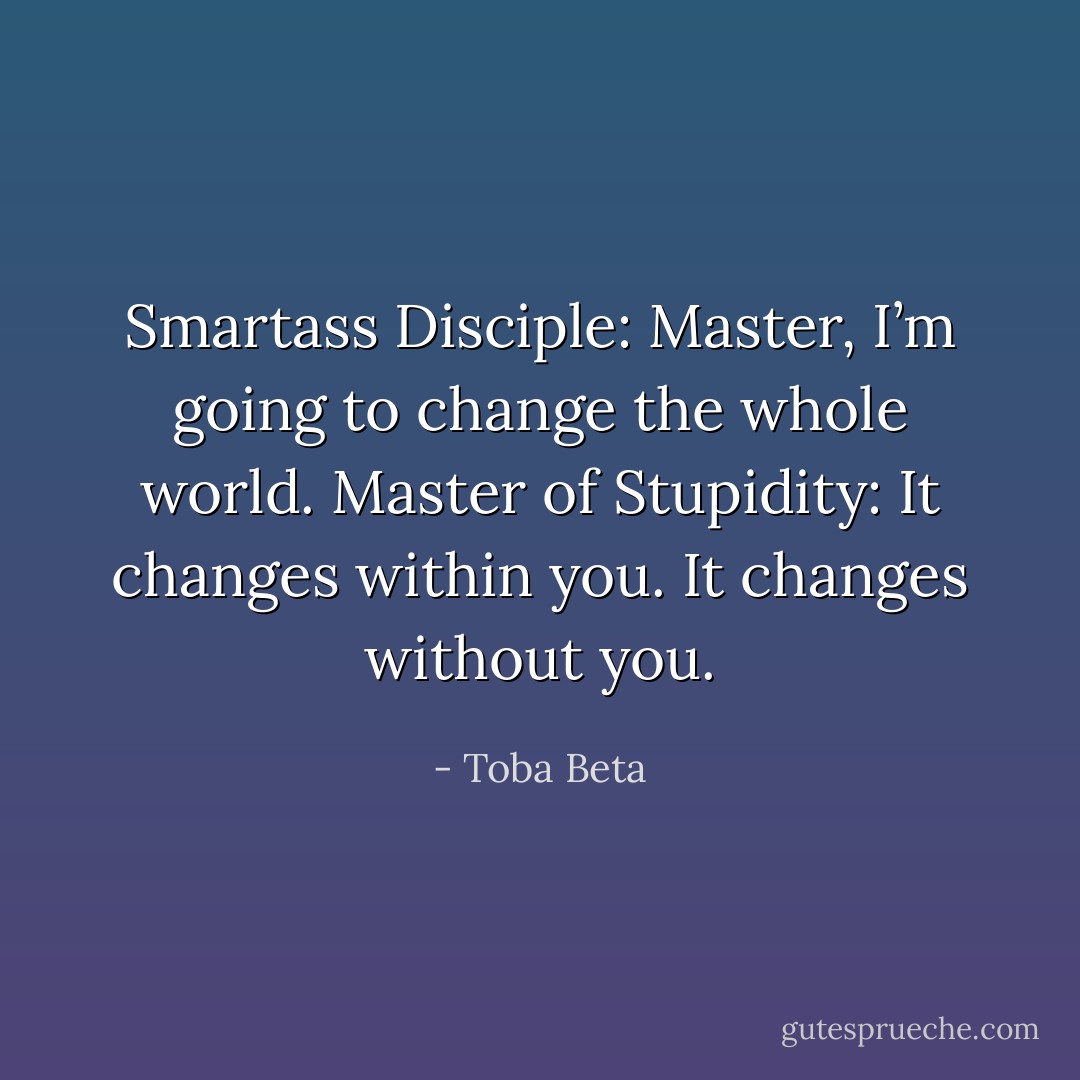 Smartass Disciple: Master, I’m going to change the whole world.<br />Master of Stupidity: It changes within you. It changes without you. - Toba Beta