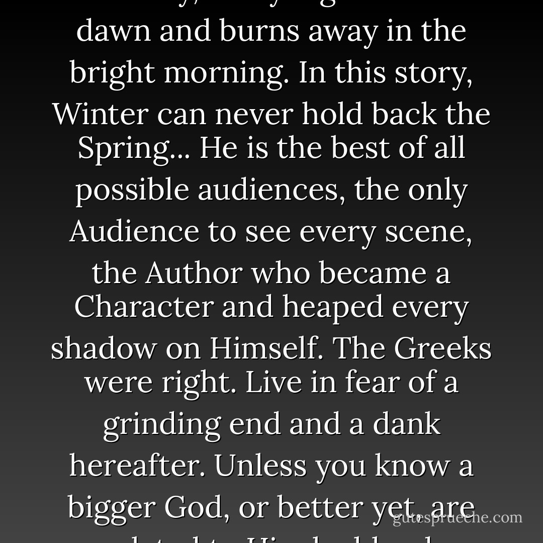 In this story, the sun moves. In this story, every night meets a dawn and burns away in the bright morning. In this story, Winter can never hold back the Spring... He is the best of all possible audiences, the only Audience to see every scene, the Author who became a Character and heaped every shadow on Himself. The Greeks were right. Live in fear of a grinding end and a dank hereafter. Unless you know a bigger God, or better yet, are related to Him by blood. - N.D. Wilson