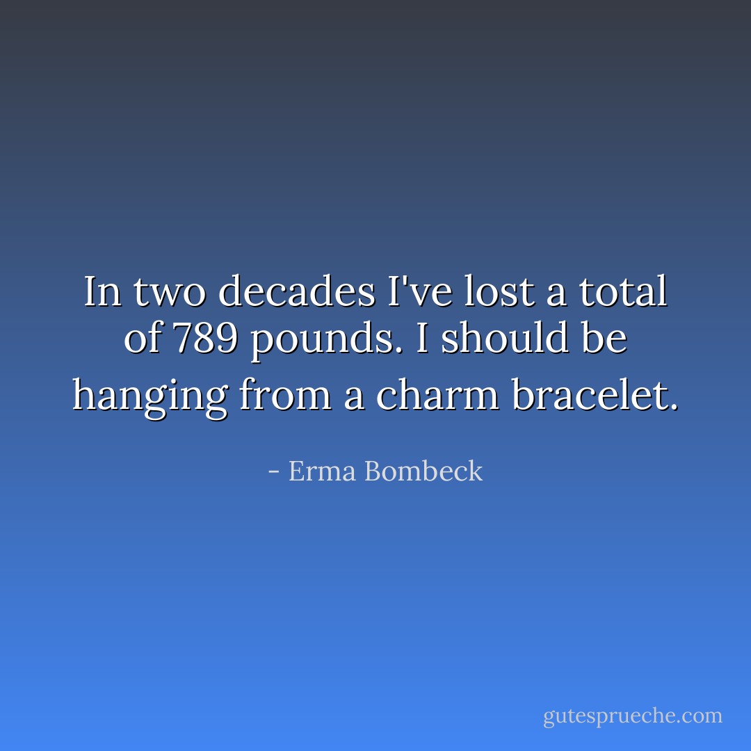 In two decades I've lost a total of 789 pounds. I should be hanging from a charm bracelet. - Erma Bombeck