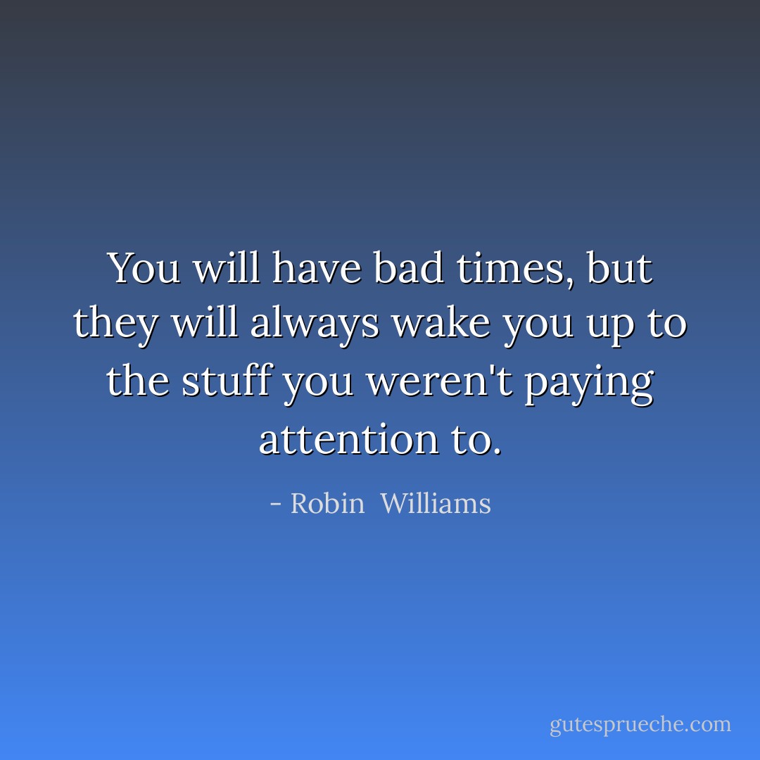 You will have bad times, but they will always wake you up to the stuff you weren't paying attention to. - Robin  Williams