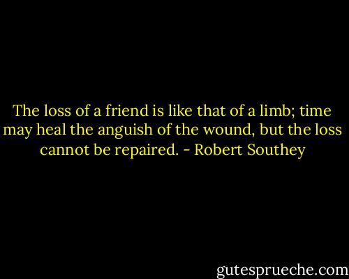 The loss of a friend is like that of a limb; time may heal the anguish of the wound, but the loss cannot be repaired. - Robert Southey