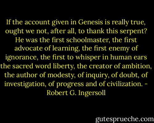 If the account given in Genesis is really true, ought we not, after all, to thank this serpent? He was the first schoolmaster, the first advocate of learning, the first enemy of ignorance, the first to whisper in human ears the sacred word liberty, the creator of ambition, the author of modesty, of inquiry, of doubt, of investigation, of progress and of civilization. - Robert G. Ingersoll