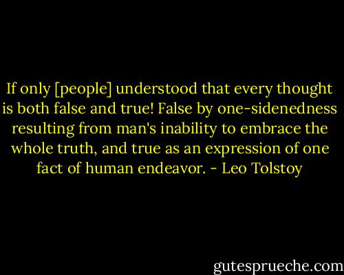If only [people] understood that every thought is both false and true! False by one-sidenedness resulting from man's inability to embrace the whole truth, and true as an expression of one fact of human endeavor. - Leo Tolstoy