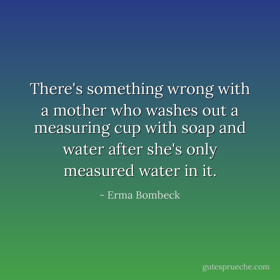 There's something wrong with a mother who washes out a measuring cup with soap and water after she's only measured water in it. - Erma Bombeck