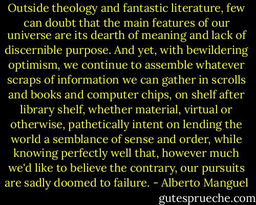 Outside theology and fantastic literature, few can doubt that the main features of our universe are its dearth of meaning and lack of discernible purpose. And yet, with bewildering optimism, we continue to assemble whatever scraps of information we can gather in scrolls and books and computer chips, on shelf after library shelf, whether material, virtual or otherwise, pathetically intent on lending the world a semblance of sense and order, while knowing perfectly well that, however much we'd like to believe the contrary, our pursuits are sadly doomed to failure. - Alberto Manguel