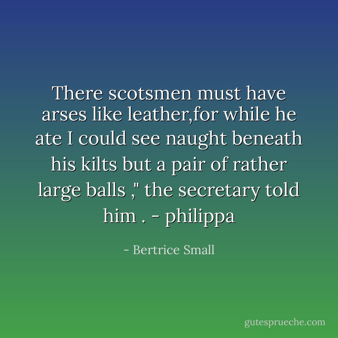 There scotsmen must have arses like leather,for while he ate I could see naught beneath his kilts but a pair of rather large balls ," the secretary told him . - philippa - Bertrice Small