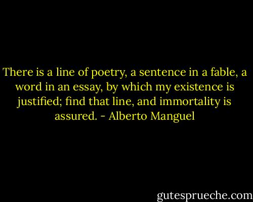 There is a line of poetry, a sentence in a fable, a word in an essay, by which my existence is justified; find that line, and immortality is assured. - Alberto Manguel