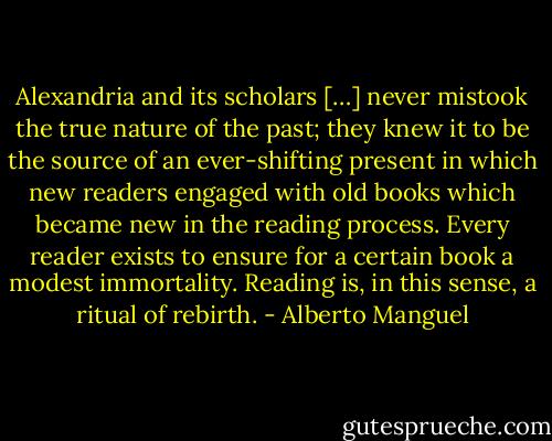 Alexandria and its scholars […] never mistook the true nature of the past; they knew it to be the source of an ever-shifting present in which new readers engaged with old books which became new in the reading process. Every reader exists to ensure for a certain book a modest immortality. Reading is, in this sense, a ritual of rebirth. - Alberto Manguel