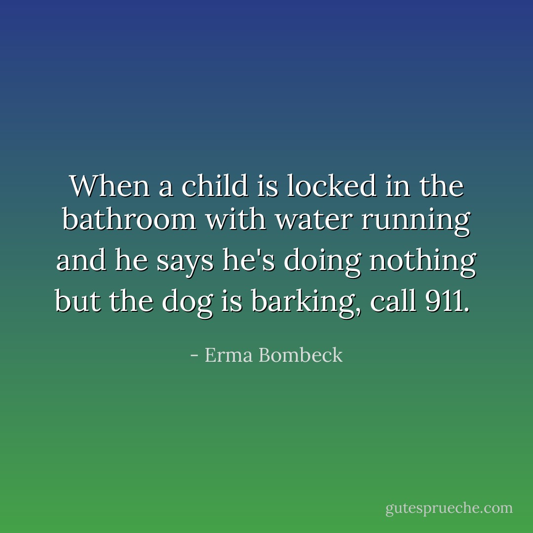 When a child is locked in the bathroom with water running and he says he's doing nothing but the dog is barking, call 911.  - Erma Bombeck