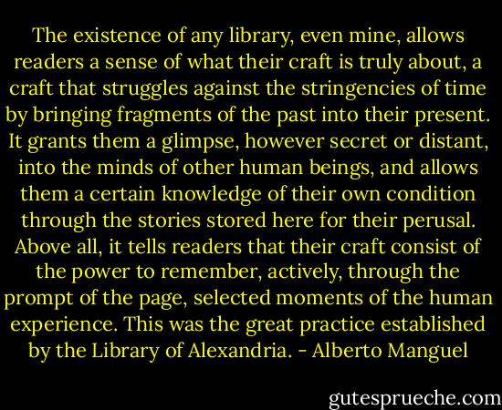 The existence of any library, even mine, allows readers a sense of what their craft is truly about, a craft that struggles against the stringencies of time by bringing fragments of the past into their present. It grants them a glimpse, however secret or distant, into the minds of other human beings, and allows them a certain knowledge of their own condition through the stories stored here for their perusal. Above all, it tells readers that their craft consist of the power to remember, actively, through the prompt of the page, selected moments of the human experience. This was the great practice established by the Library of Alexandria. - Alberto Manguel
