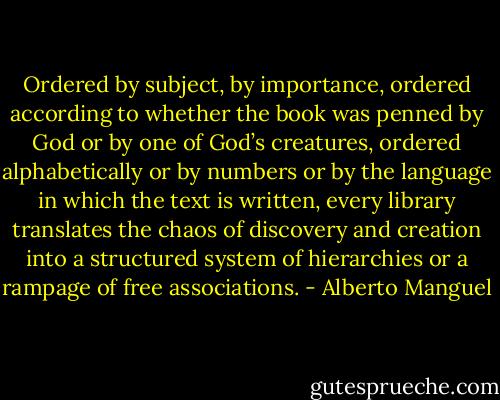 Ordered by subject, by importance, ordered according to whether the book was penned by God or by one of God’s creatures, ordered alphabetically or by numbers or by the language in which the text is written, every library translates the chaos of discovery and creation into a structured system of hierarchies or a rampage of free associations. - Alberto Manguel