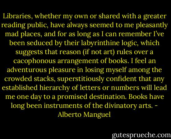 Libraries, whether my own or shared with a greater reading public, have always seemed to me pleasantly mad places, and for as long as I can remember I’ve been seduced by their labyrinthine logic, which suggests that reason (if not art) rules over a cacophonous arrangement of books. I feel an adventurous pleasure in losing myself among the crowded stacks, superstitiously confident that any established hierarchy of letters or numbers will lead me one day to a promised destination. Books have long been instruments of the divinatory arts. - Alberto Manguel
