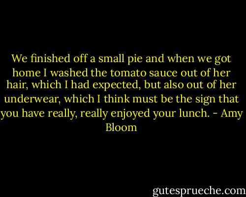We finished off a small pie and when we got home I washed the tomato sauce out of her hair, which I had expected, but also out of her underwear, which I think must be the sign that you have really, really enjoyed your lunch. - Amy Bloom