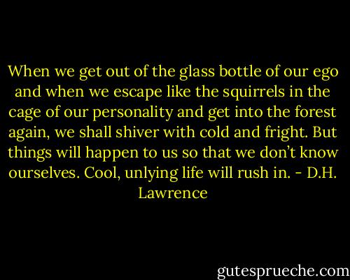 When we get out of the glass bottle of our ego and when we escape like the squirrels in the cage of our personality and get into the forest again, we shall shiver with cold and fright. But things will happen to us so that we don’t know ourselves. Cool, unlying life will rush in. - D.H. Lawrence