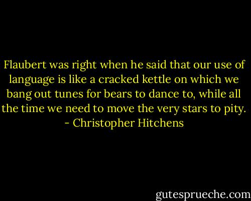 Flaubert was right when he said that our use of language is like a cracked kettle on which we bang out tunes for bears to dance to, while all the time we need to move the very stars to pity. - Christopher Hitchens
