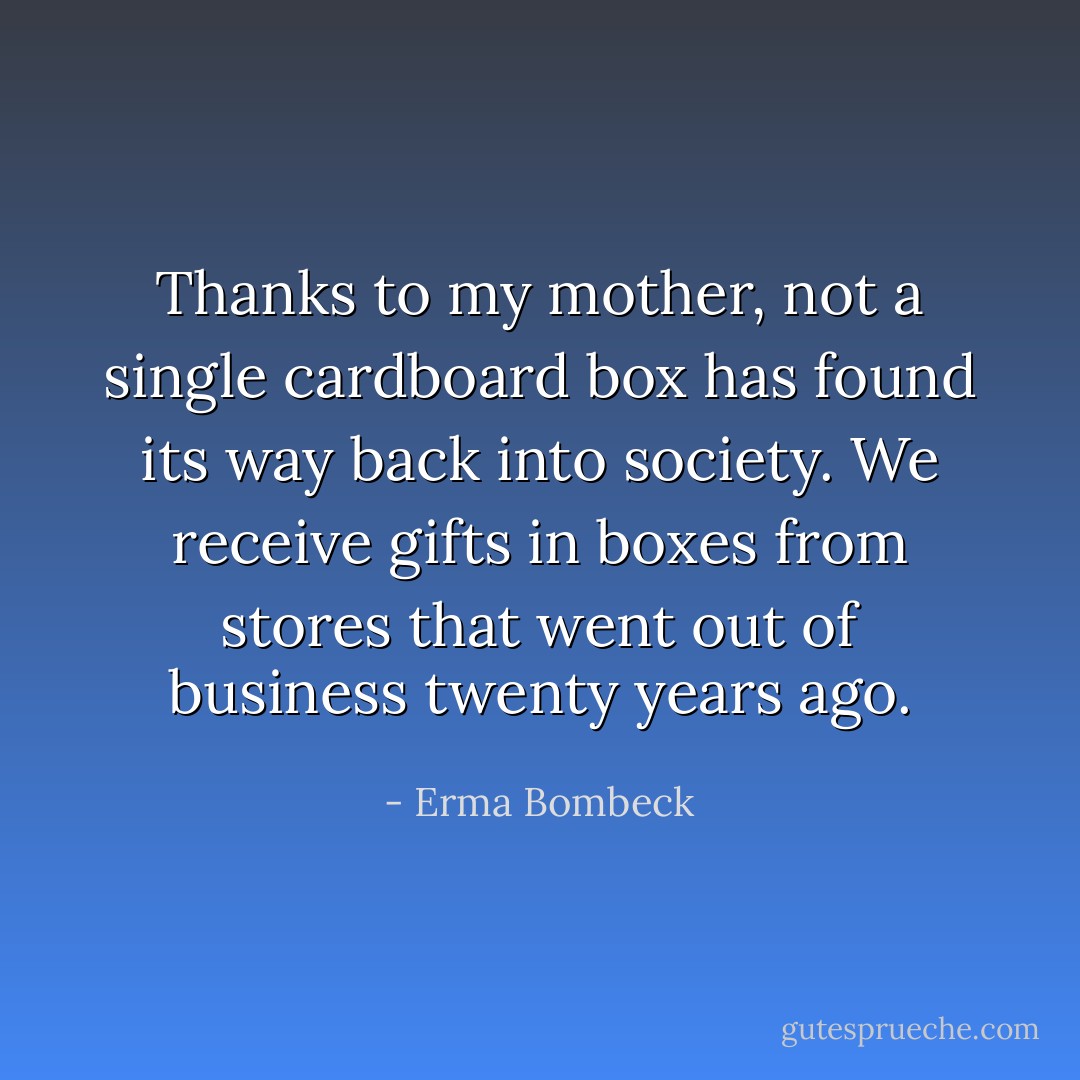 Thanks to my mother, not a single cardboard box has found its way back into society. We receive gifts in boxes from stores that went out of business twenty years ago. - Erma Bombeck
