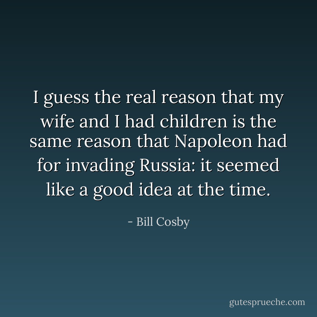 I guess the real reason that my wife and I had children is the same reason that Napoleon had for invading Russia: it seemed like a good idea at the time. - Bill Cosby