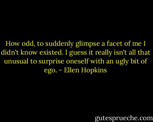 How odd, to suddenly glimpse a facet of me I didn't know existed. I guess it really isn't all that unusual to surprise oneself with an ugly bit of ego. - Ellen Hopkins
