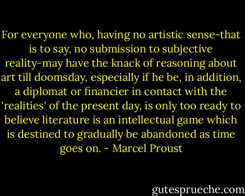 For everyone who, having no artistic sense-that is to say, no submission to subjective reality-may have the knack of reasoning about art till doomsday, especially if he be, in addition, a diplomat or financier in contact with the 'realities' of the present day, is only too ready to believe literature is an intellectual game which is destined to gradually be abandoned as time goes on. - Marcel Proust