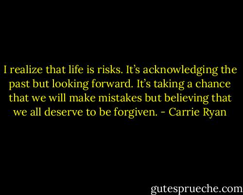 I realize that life is risks. It’s acknowledging the past but looking forward. It’s taking a chance that we will<br />make mistakes but believing that we all deserve to be forgiven. - Carrie Ryan