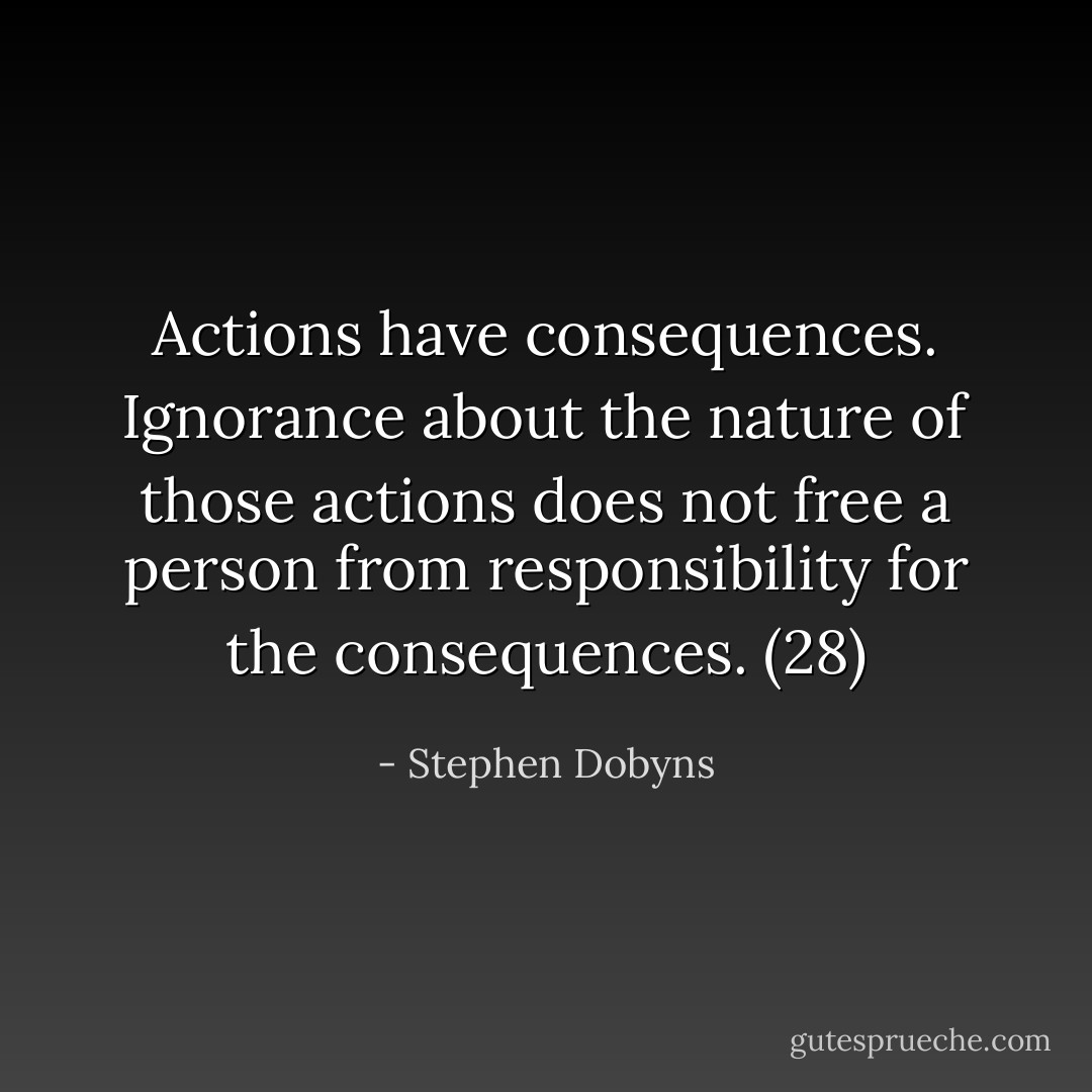 Actions have consequences. Ignorance about the nature of those actions does not free a person from responsibility for the consequences. (28) - Stephen Dobyns