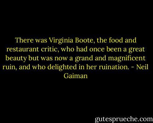 There was Virginia Boote, the food and restaurant critic, who had once been a great beauty but was now a grand and magnificent ruin, and who delighted in her ruination. - Neil Gaiman