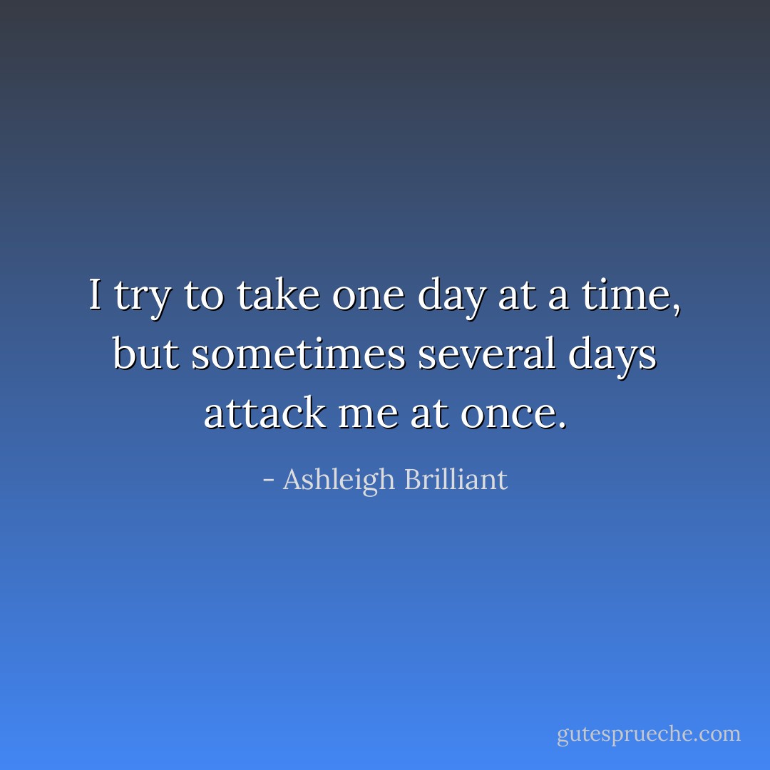 I try to take one day at a time, but sometimes several days attack me at once. - Ashleigh Brilliant